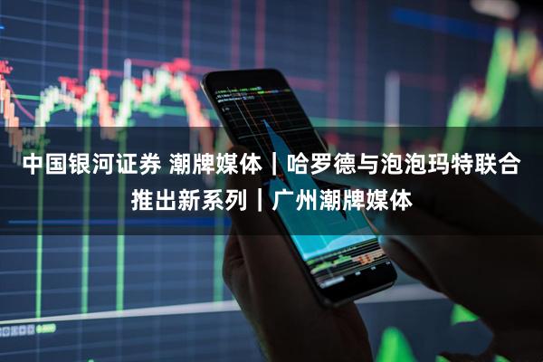 中国银河证券 潮牌媒体｜哈罗德与泡泡玛特联合推出新系列｜广州潮牌媒体