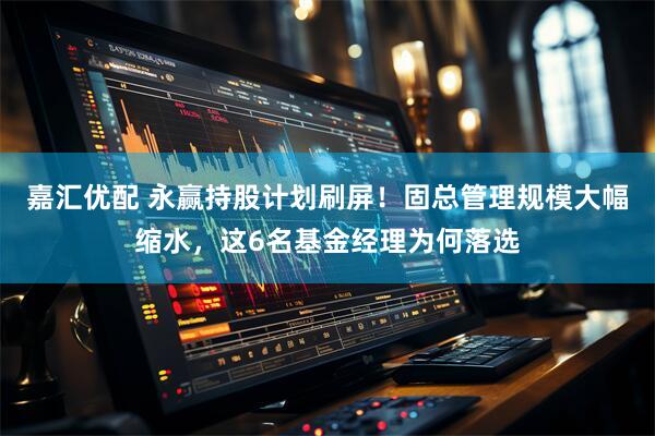 嘉汇优配 永赢持股计划刷屏！固总管理规模大幅缩水，这6名基金经理为何落选