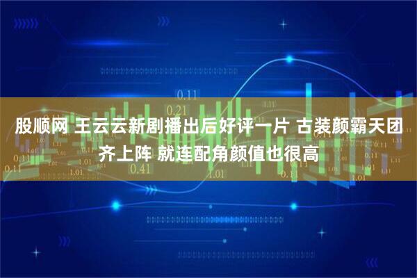 股顺网 王云云新剧播出后好评一片 古装颜霸天团齐上阵 就连配角颜值也很高