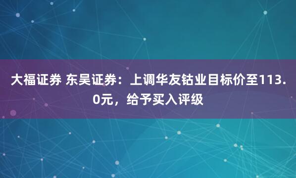 大福证券 东吴证券：上调华友钴业目标价至113.0元，给予买入评级