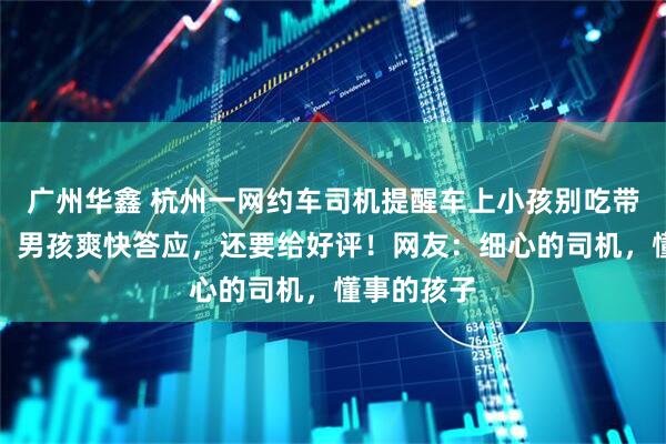 广州华鑫 杭州一网约车司机提醒车上小孩别吃带竹签食物，男孩爽快答应，还要给好评！网友：细心的司机，懂事的孩子