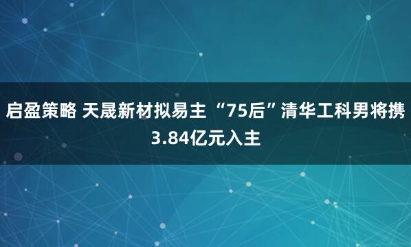 启盈策略 天晟新材拟易主 “75后”清华工科男将携3.84亿元入主