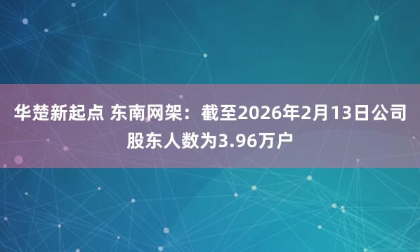 华楚新起点 东南网架：截至2026年2月13日公司股东人数为3.96万户