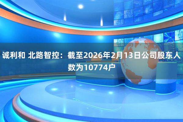 诚利和 北路智控：截至2026年2月13日公司股东人数为10774户
